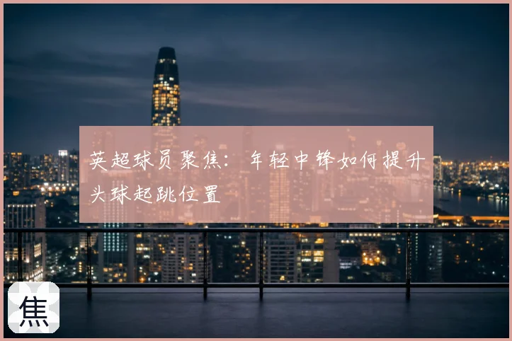 英超球员聚焦：年轻中锋如何提升头球起跳位置